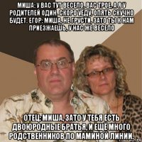 миша: у вас тут весело, вас трое, а я у родителей один. скоро уеду, опять скучно будет. егор: миша, не грусти, зато ты к нам приезжаешь, у нас же весело отец: миша, зато у тебя есть двоюродные братья, и ещё много родственников по маминой линии.