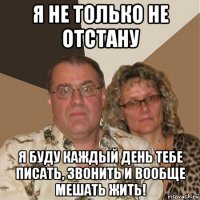 я не только не отстану я буду каждый день тебе писать, звонить и вообще мешать жить!