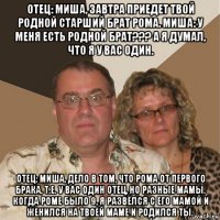 отец: миша, завтра приедет твой родной старший брат рома. миша: у меня есть родной брат??? а я думал, что я у вас один. отец: миша, дело в том, что рома от первого брака, т.е. у вас один отец, но разные мамы. когда роме было 9, я развёлся с его мамой и женился на твоей маме и родился ты.