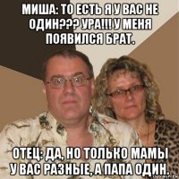 миша: то есть я у вас не один??? ура!!! у меня появился брат. отец: да, но только мамы у вас разные, а папа один.