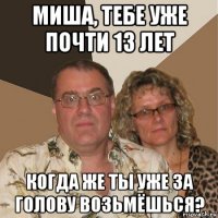 миша, тебе уже почти 13 лет когда же ты уже за голову возьмёшься?