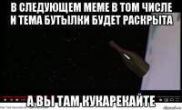 в следующем меме в том числе и тема бутылки будет раскрыта а вы там кукарекайте