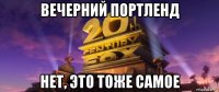 вечерний портленд нет, это тоже самое