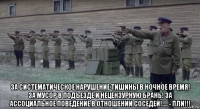  за систематическое нарушение тишины в ночное время! за мусор в подъезде и нецензурную брань! за ассоциальное поведение в отношении соседей!.... - пли!!!