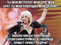 ты мой метролог, мой друг, мой брат, ты мой поверщик, мой дуэлянт люблю как ты поверяешь штангенинструмент и говоришь: привет! привет, андрей!