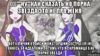 (((''''ну'''как сказать.но порна звезда это не про меня, вот)))личий от айси мой старший сестры-(я) не гонюсь за идеалами потому что я скромница а не порно звезда