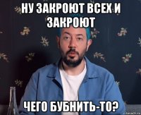 ну закроют всех и закроют чего бубнить-то?