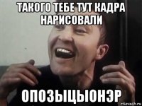 такого тебе тут кадра нарисовали опозыцыонэр