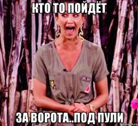 кто то пойдёт за ворота..под пули