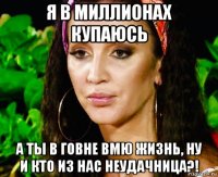 я в миллионах купаюсь а ты в говне вмю жизнь, ну и кто из нас неудачница?!
