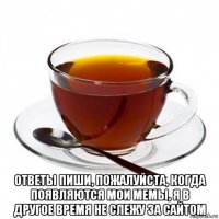  ответы пиши, пожалуйста, когда появляются мои мемы, я в другое время не слежу за сайтом