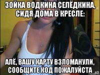 зойка водкина селёдкина, сидя дома в кресле: алё, вашу карту взломанули, сообщите код пожалуйста