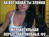 ах вот какая ты злойка меркантильная корыстная пиранья, фу