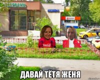  давай тётя женя