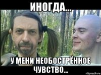 иногда... у мени необострённое чувство...