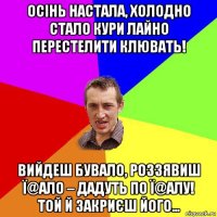 осінь настала, холодно стало кури лайно перестелити клювать! вийдеш бувало, роззявиш ї@ало – дадуть по ї@алу! той й закриєш його…