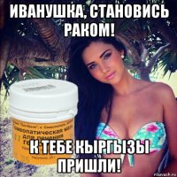 иванушка, становись раком! к тебе кыргызы пришли!