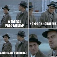 А ты где работаешь? На Фольксвагене А слыхал, лак встал. 