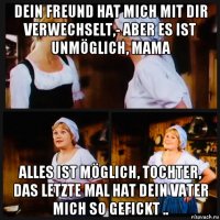 dein freund hat mich mit dir verwechselt,- aber es ist unmöglich, mama alles ist möglich, tochter, das letzte mal hat dein vater mich so gefickt ..
