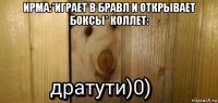 ирма:*играет в бравл и открывает боксы* коллет: 