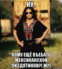 ну.. кому ещё въебать мексиканской пиздятинки?!.м?!