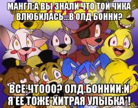 мангл:а вы знали что той чика влюбилась...в олд бонни? все:чтооо? олд.боннии:и я ее тоже*хитрая улыбка*!