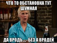 что то обстановка тут шумная да вродь...,- без а вродей