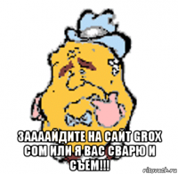  заааайдите на сайт grox com или я вас сварю и съем!!!