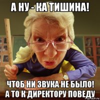 а ну - ка тишина! чтоб ни звука не было! а то к директору поведу