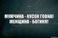 мужчина - кусок говна! женщина - богиня!