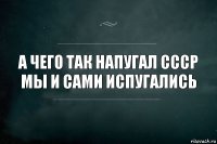 А чего так напугал СССР мы и сами испугались