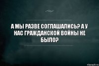 А мы разве соглашались? А у нас гражданской войны не было?