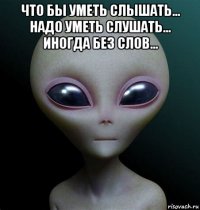 что бы уметь слышать... надо уметь слушать... иногда без слов... 