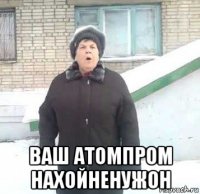  ваш атомпром нахойненужон