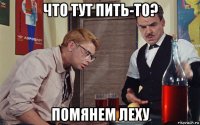 что тут пить-то? помянем леху