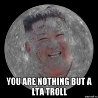  you are nothing but a lta troll