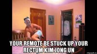  your remote be stuck up your rectum kim jong un