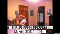  the remote be stuck up your rectum kim jong un