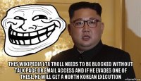  this wikipedia lta troll needs to be blocked without talk page or email access and if he evades one of these, he will get a north korean execution