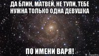 да блин, матвей, не тупи, тебе нужна только одна девушка по имени варя!