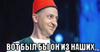  вот был бы он из наших