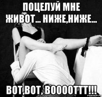 поцелуй мне живот... ниже,ниже... вот,вот, вооооттт!!!