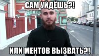 сам уйдёшь?! или ментов вызвать?!