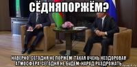 сёдняпоржём? наверно, сегодня не поржём. такая очень нездоровая атмосфера. сегодня не будем. народ раздрожать