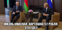  жизнь ужасная. картошка 52 рубля. это где?