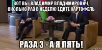 вот вы, владимир владимирович, сколько раз в неделю едите картофель раза 3 - а я пять!