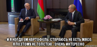  - и я когда ем картофель, стараюсь не есть мясо. я поэтому не толстею - очень интересно