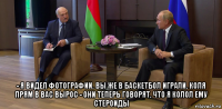  - я видел фотографии. вы же в баскетбол играли. коля прям в вас вырос - они теперь говорят, что я колол ему стероиды