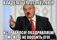 владелец 176.213.182.98 ip исправился! поздравляем! можете не ddosить его!