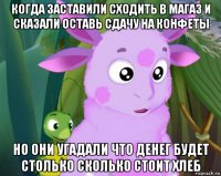 когда заставили сходить в магаз и сказали оставь сдачу на конфеты но они угадали что денег будет столько сколько стоит хлеб